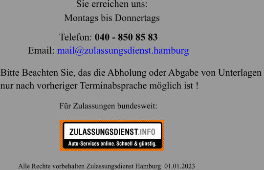 Telefon: 040 - 850 85 83  Email: mail@zulassungsdienst.hamburg                                                       Alle Rechte vorbehalten Zulassungsdienst Hamburg  01.01.2023 Für Zulassungen bundesweit: Sie erreichen uns: Bitte Beachten Sie, das die Abholung oder Abgabe von Unterlagen  nur nach vorheriger Terminabsprache möglich ist ! Montags bis Donnertags