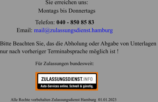 Telefon: 040 - 850 85 83  Email: mail@zulassungsdienst.hamburg                                                       Alle Rechte vorbehalten Zulassungsdienst Hamburg  01.01.2023 Für Zulassungen bundesweit: Sie erreichen uns: Bitte Beachten Sie, das die Abholung oder Abgabe von Unterlagen  nur nach vorheriger Terminabsprache möglich ist ! Montags bis Donnertags